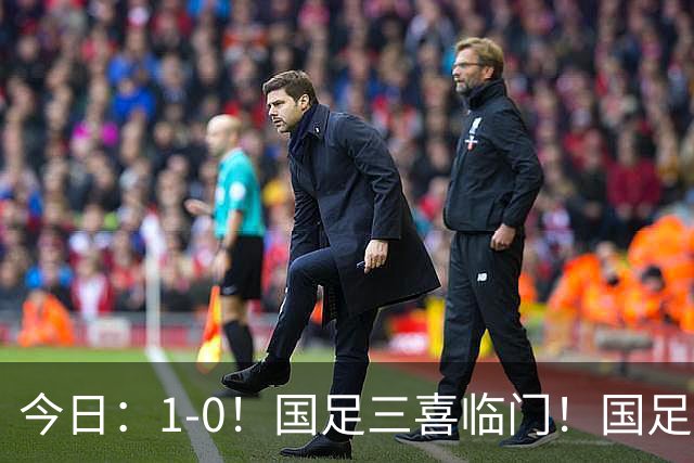 今日：1-0！国足三喜临门！国足+U19男足齐赢球，U23国足爆发，补时绝杀