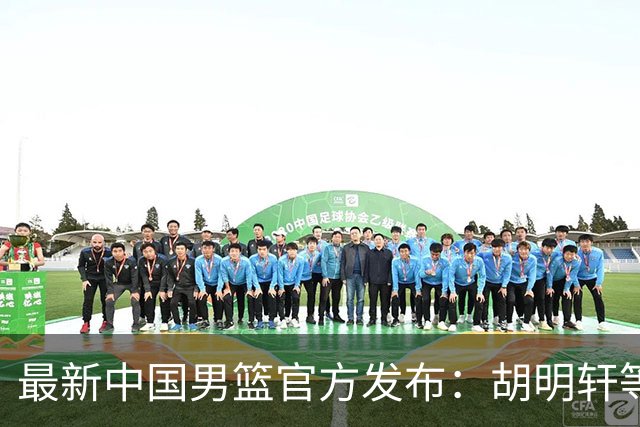 最新中国男篮官方发布：胡明轩等五位球员离队，全新集训阵容揭晓！