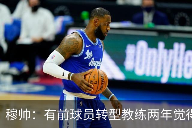 穆帅：有前球员转型教练两年觉得无比艰难，我执教源于热爱和激情