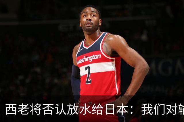 西老将否认放水给日本：我们对输球是最失望的