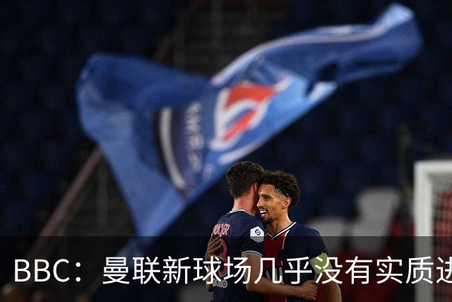 BBC：曼联新球场几乎没有实质进展 希望今夏在用地谈判上实现突破